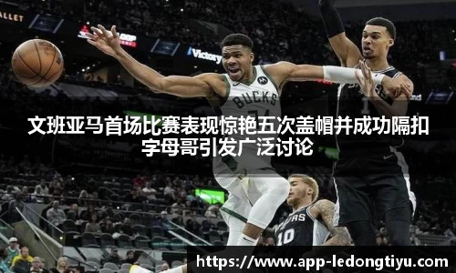 文班亚马首场比赛表现惊艳五次盖帽并成功隔扣字母哥引发广泛讨论